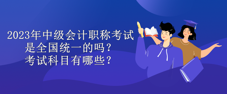 2023年中级会计职称考试是全国统一的吗？考试科目有哪些？