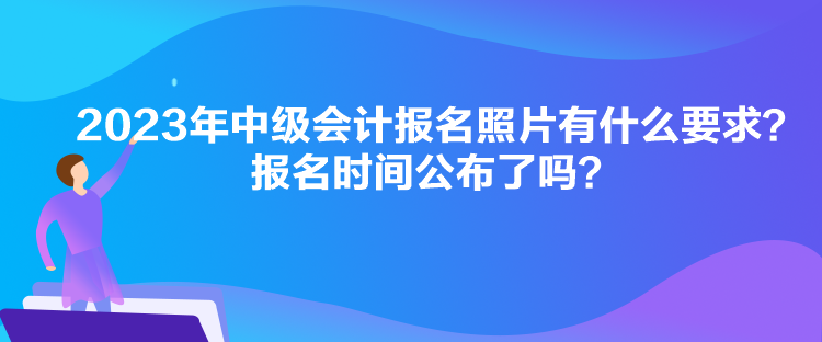 2023年中级会计报名照片有什么要求？报名时间公布了吗？