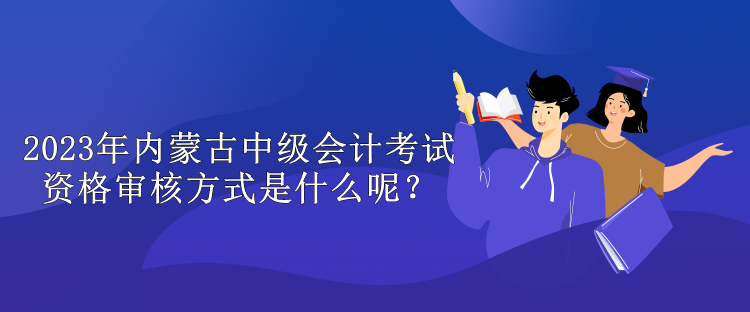 2023年内蒙古中级会计考试资格审核方式是什么呢？