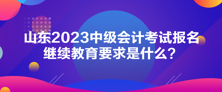 山东2023中级会计考试报名继续教育要求是什么？