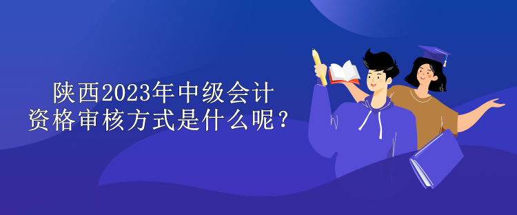 陕西2023年中级会计资格审核方式是什么呢？