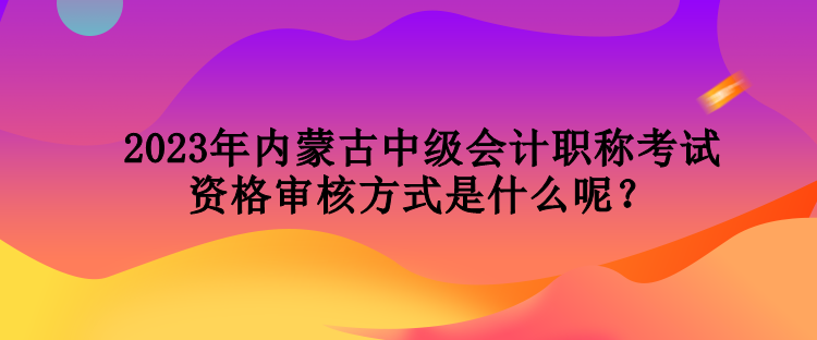 2023年内蒙古中级会计职称考试资格审核方式是什么呢？