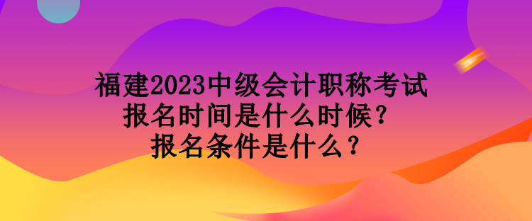 福建2023中级会计职称考试报名时间是什么时候？报名条件是什么？