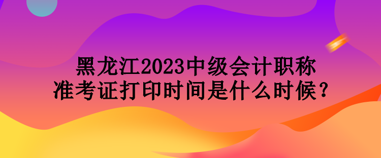 黑龙江2023中级会计职称准考证打印时间是什么时候？