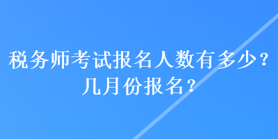 税务师考试报名人数有多少？几月份报名？