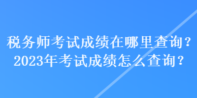 税务师考试成绩在哪里查询？2023年考试成绩怎么查询？