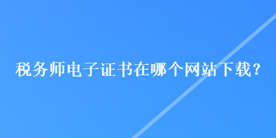 税务师电子证书在哪个网站下载？