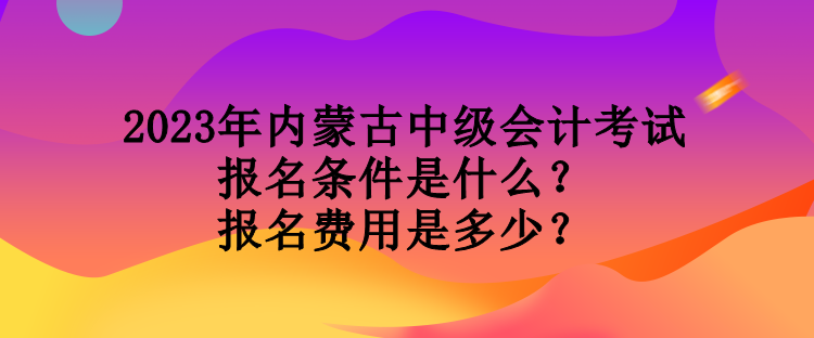 2023年内蒙古中级会计考试报名条件是什么？报名费用是多少？