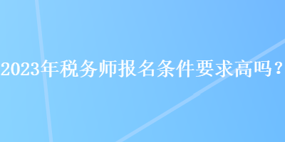 2023年税务师报名条件要求高吗？