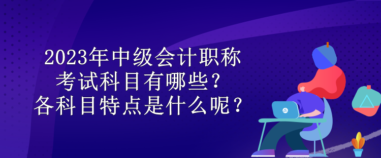 2023年中级会计职称考试科目有哪些？各科目特点是什么呢？