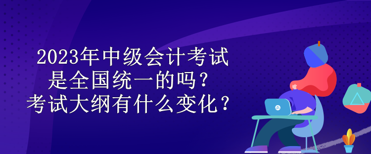 2023年中级会计考试是全国统一的吗？考试大纲有什么变化？