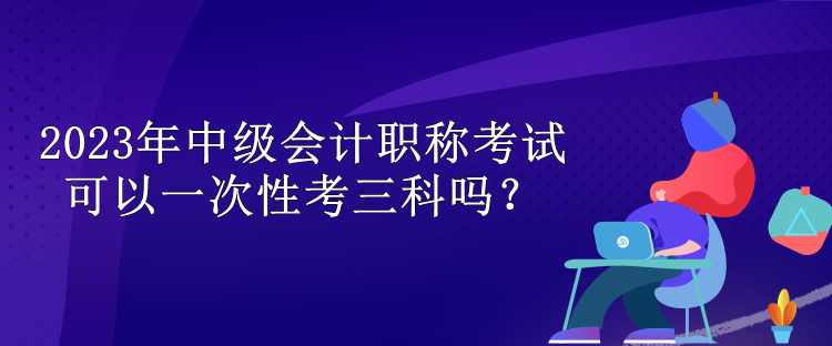 2023年中级会计职称考试可以一次性考三科吗？