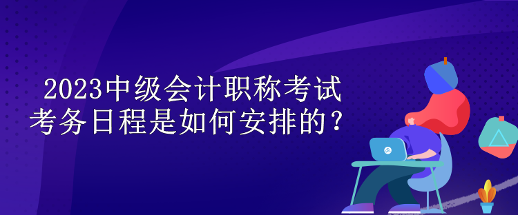 2023中级会计职称考试考务日程是如何安排的？