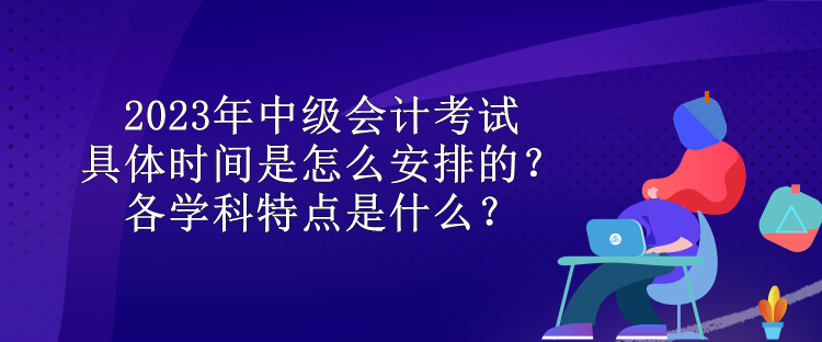 2023年中级会计考试具体时间是怎么安排的？各学科特点是什么？