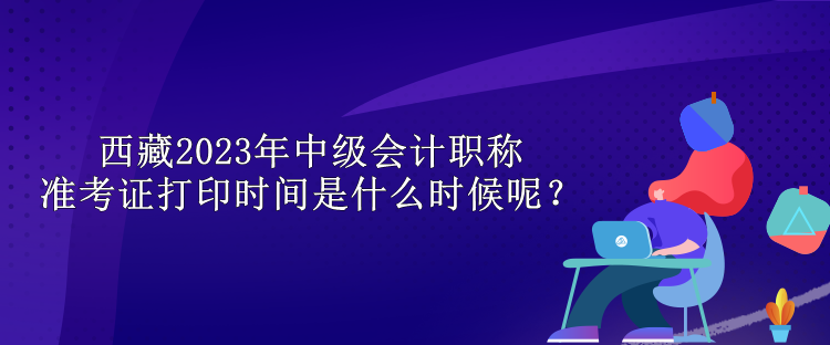 西藏2023年中级会计职称准考证打印时间是什么时候呢？