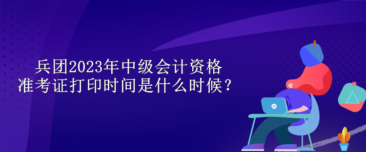 兵团2023年中级会计资格准考证打印时间是什么时候？