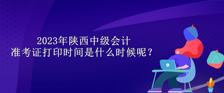 2023年陕西中级会计准考证打印时间是什么时候呢？