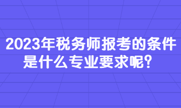 2023年税务师报考的条件是什么专业要求呢？