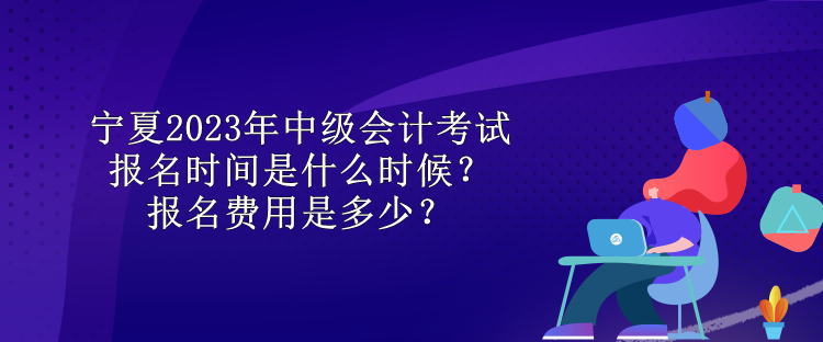 宁夏2023年中级会计考试报名时间是什么时候？报名费用是多少？