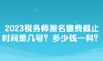 2023税务师报名缴费截止时间是几号？多少钱一科？