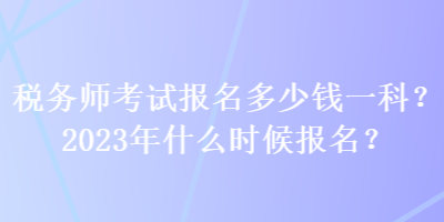 税务师考试报名多少钱一科？2023年什么时候报名？