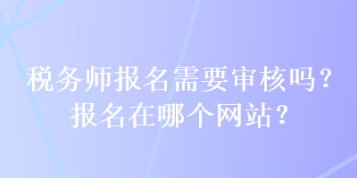 税务师报名需要审核吗？报名在哪个网站？