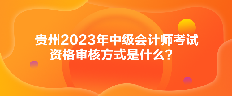 贵州2023年中级会计师考试资格审核方式是什么？