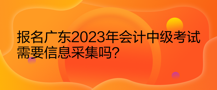 报名广东2023年会计中级考试需要信息采集吗？