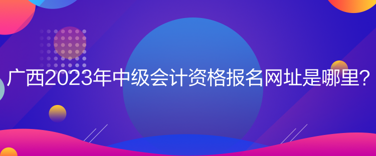 广西2023年中级会计资格报名网址是哪里？