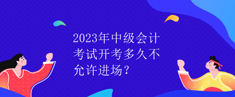 2023年中级会计考试开考多久不允许进场？