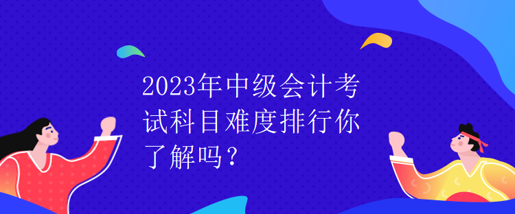 2023年中级会计考试科目难度排行你了解吗？