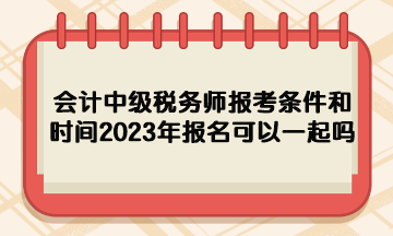 会计中级税务师报考条件和时间2023年报名可以一起吗？