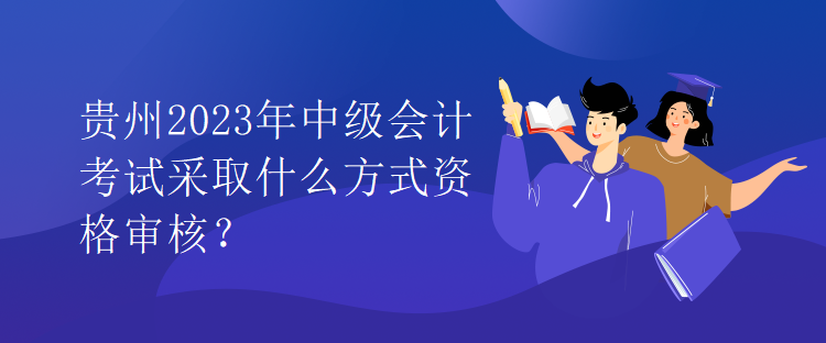 贵州2023年中级会计考试采取什么方式资格审核？