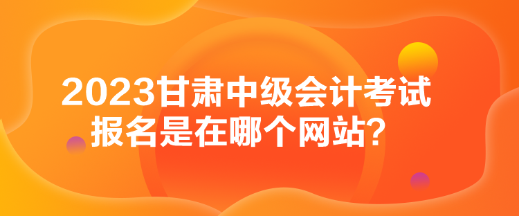 2023甘肃中级会计考试报名是在哪个网站？