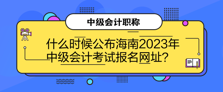 什么时候公布海南2023年中级会计考试报名网址？