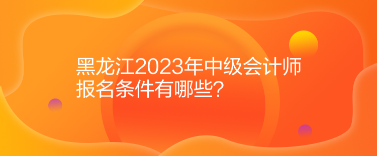 黑龙江2023年中级会计师报名条件有哪些？