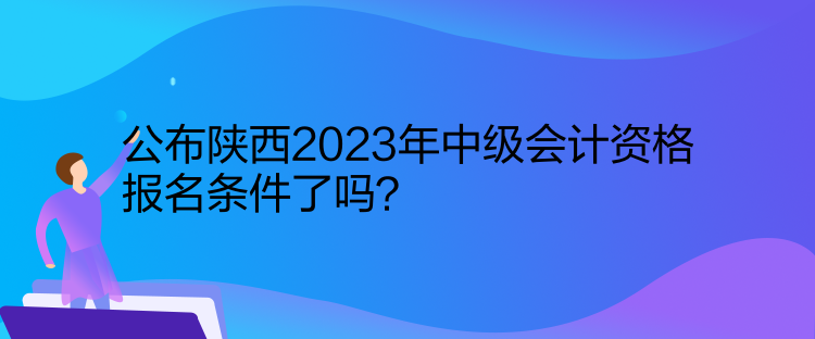 公布陕西2023年中级会计资格报名条件了吗？
