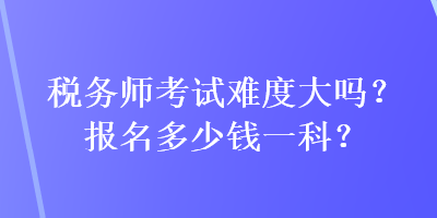 税务师考试难度大吗？报名多少钱一科？