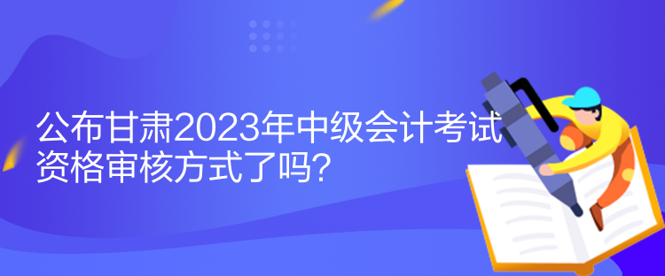 公布甘肃2023年中级会计考试资格审核方式了吗？