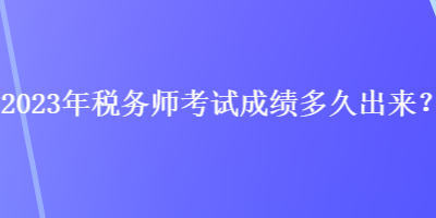 2023年税务师考试成绩多久出来？