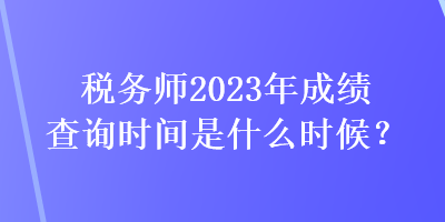 税务师2023年成绩查询时间是什么时候？