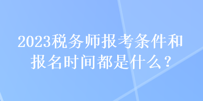 2023税务师报考条件和报名时间都是什么？