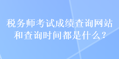 税务师考试成绩查询网站和查询时间都是什么？