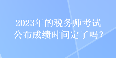 2023年的税务师考试公布成绩时间定了吗？