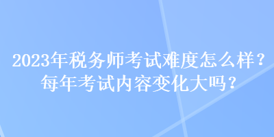 2023年税务师考试难度怎么样？每年考试内容变化大吗？