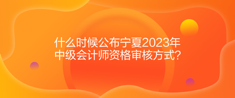 什么时候公布宁夏2023年中级会计师资格审核方式？