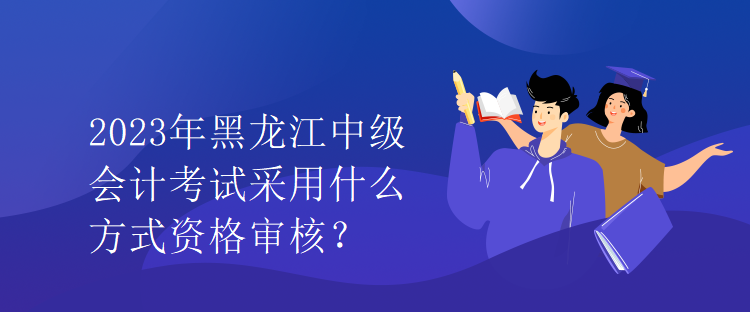 2023年黑龙江中级会计考试采用什么方式资格审核？