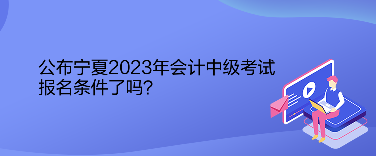 公布宁夏2023年会计中级考试报名条件了吗？