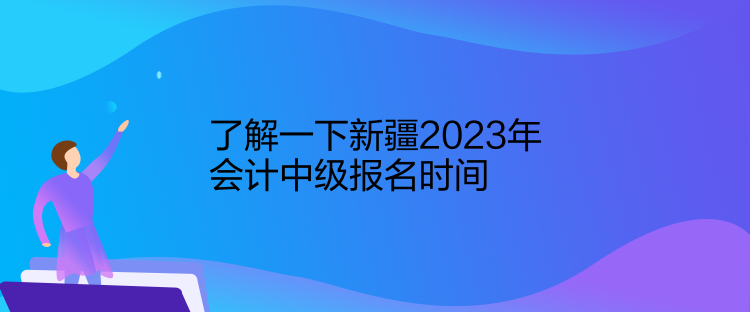 了解一下新疆2023年会计中级报名时间