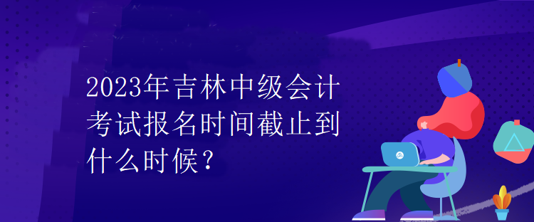 2023年吉林中级会计考试报名时间截止到什么时候？